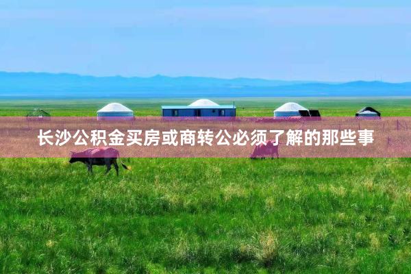 长沙公积金买房或商转公必须了解的那些事