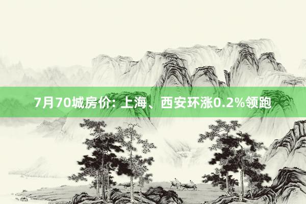7月70城房价: 上海、西安环涨0.2%领跑