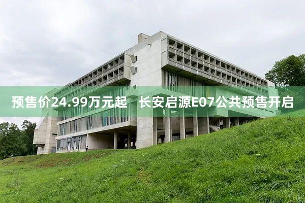预售价24.99万元起   长安启源E07公共预售开启