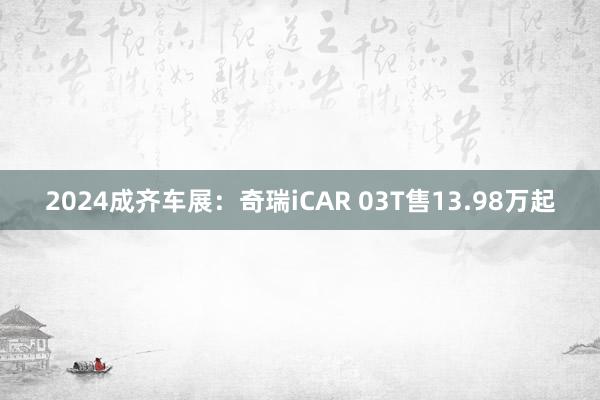 2024成齐车展：奇瑞iCAR 03T售13.98万起