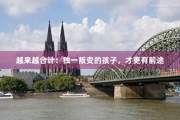 越来越合计:独一叛变的孩子,才更有前途