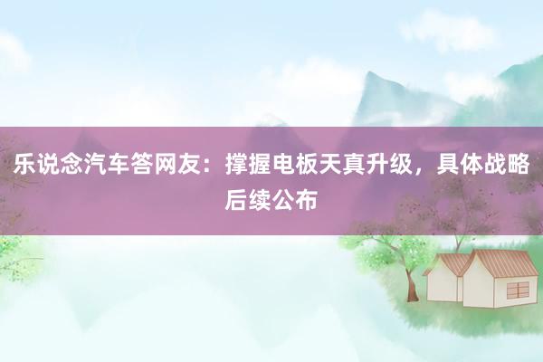 乐说念汽车答网友：撑握电板天真升级，具体战略后续公布