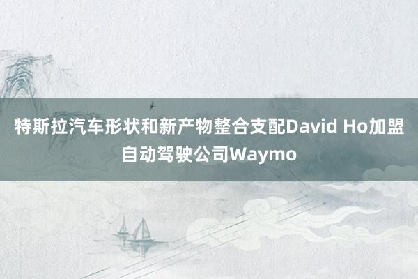 特斯拉汽车形状和新产物整合支配David Ho加盟自动驾驶公司Waymo