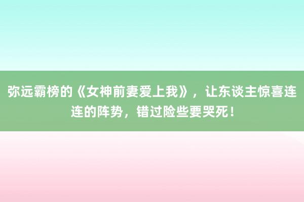 弥远霸榜的《女神前妻爱上我》，让东谈主惊喜连连的阵势，错过险些要哭死！