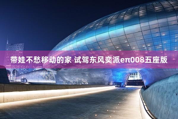带娃不愁移动的家 试驾东风奕派eπ008五座版