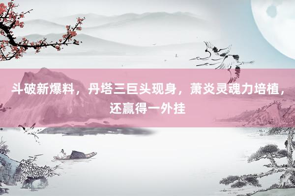 斗破新爆料，丹塔三巨头现身，萧炎灵魂力培植，还赢得一外挂