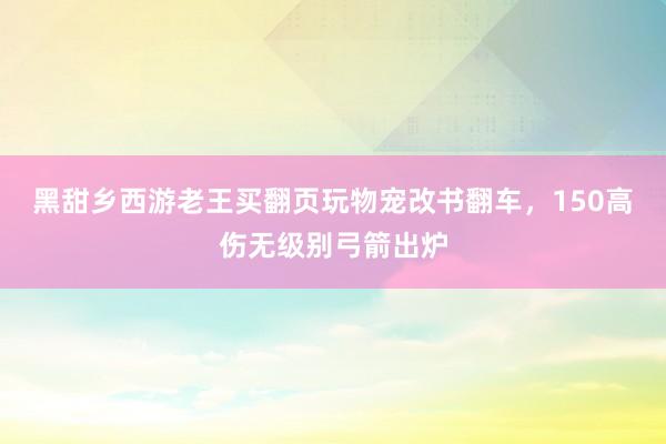 黑甜乡西游老王买翻页玩物宠改书翻车，150高伤无级别弓箭出炉