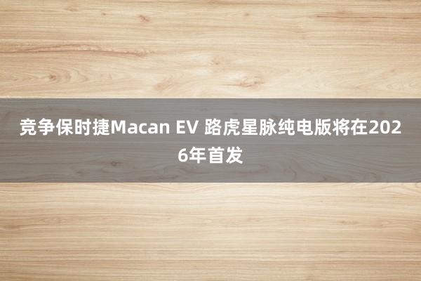 竞争保时捷Macan EV 路虎星脉纯电版将在2026年首发