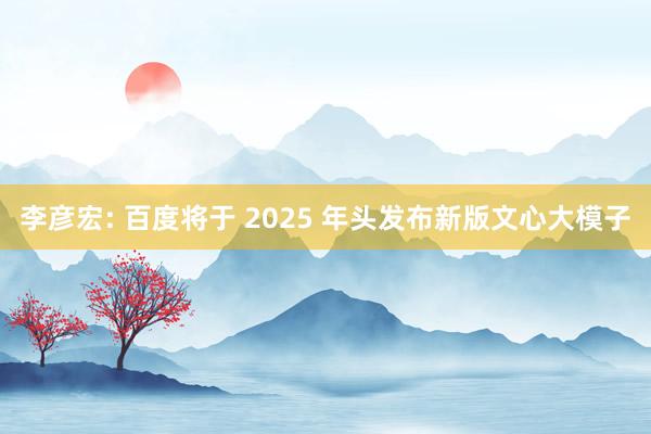 李彦宏: 百度将于 2025 年头发布新版文心大模子