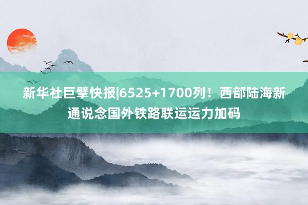 新华社巨擘快报|6525+1700列！西部陆海新通说念国外铁路联运运力加码