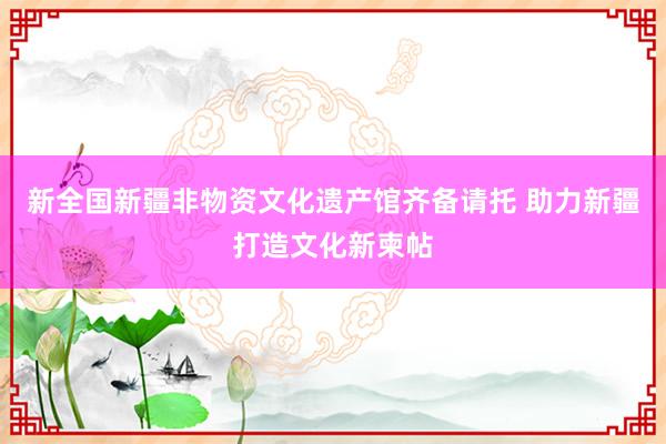 新全国新疆非物资文化遗产馆齐备请托 助力新疆打造文化新柬帖