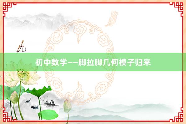 初中数学——脚拉脚几何模子归来