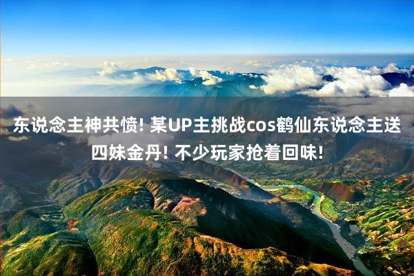 东说念主神共愤! 某UP主挑战cos鹤仙东说念主送四妹金丹! 不少玩家抢着回味!