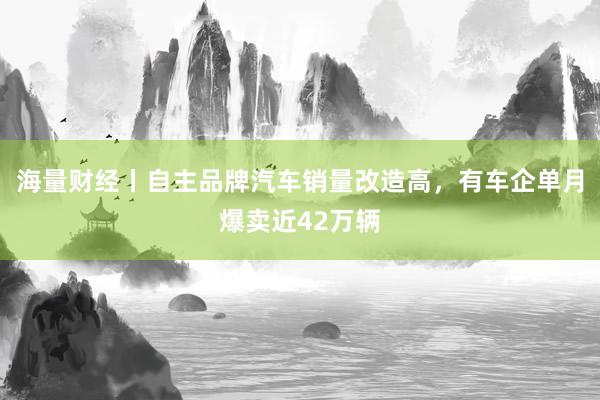 海量财经丨自主品牌汽车销量改造高，有车企单月爆卖近42万辆