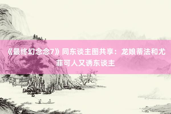 《最终幻念念7》同东谈主图共享：龙娘蒂法和尤菲可人又诱东谈主