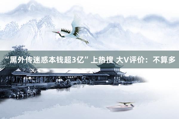 “黑外传迷惑本钱超3亿”上热搜 大V评价：不算多