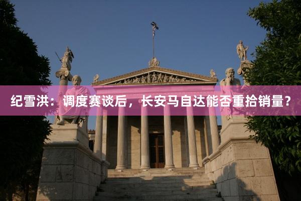 纪雪洪：调度赛谈后，长安马自达能否重拾销量？