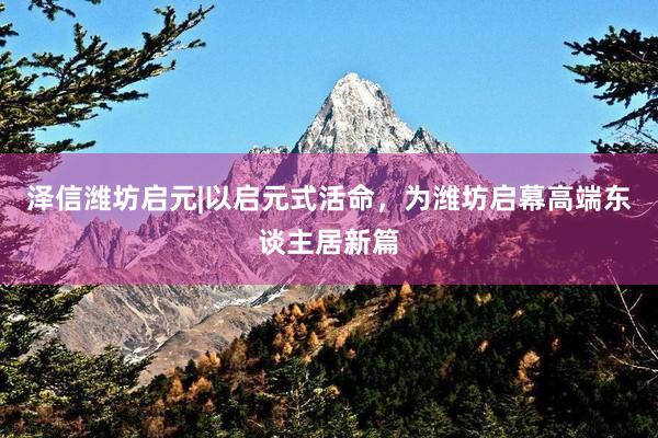 泽信潍坊启元|以启元式活命，为潍坊启幕高端东谈主居新篇