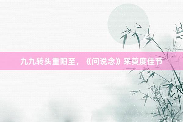 九九转头重阳至，《问说念》采萸度佳节