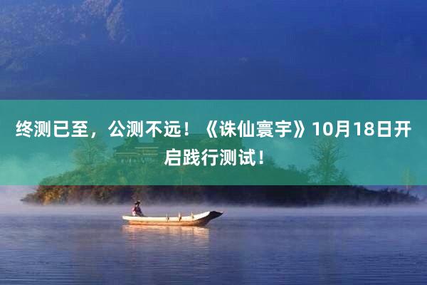 终测已至，公测不远！《诛仙寰宇》10月18日开启践行测试！