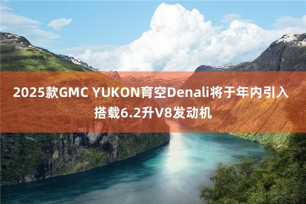 2025款GMC YUKON育空Denali将于年内引入 搭载6.2升V8发动机