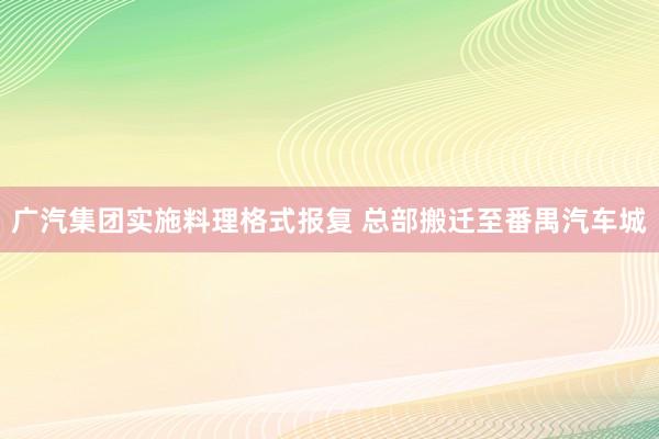 广汽集团实施料理格式报复 总部搬迁至番禺汽车城